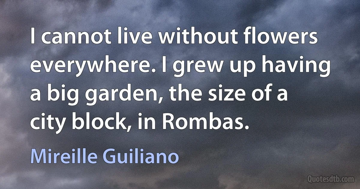 I cannot live without flowers everywhere. I grew up having a big garden, the size of a city block, in Rombas. (Mireille Guiliano)