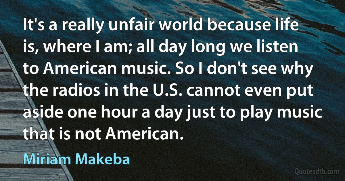 It's a really unfair world because life is, where I am; all day long we listen to American music. So I don't see why the radios in the U.S. cannot even put aside one hour a day just to play music that is not American. (Miriam Makeba)