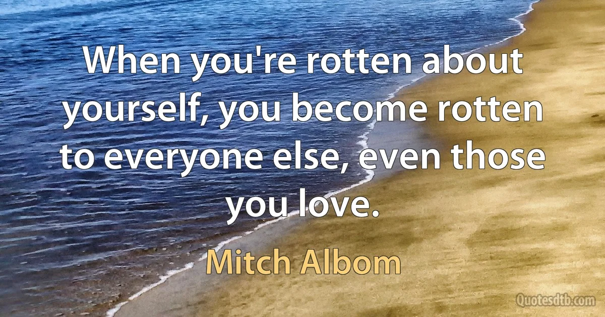 When you're rotten about yourself, you become rotten to everyone else, even those you love. (Mitch Albom)