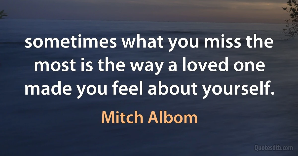 sometimes what you miss the most is the way a loved one made you feel about yourself. (Mitch Albom)