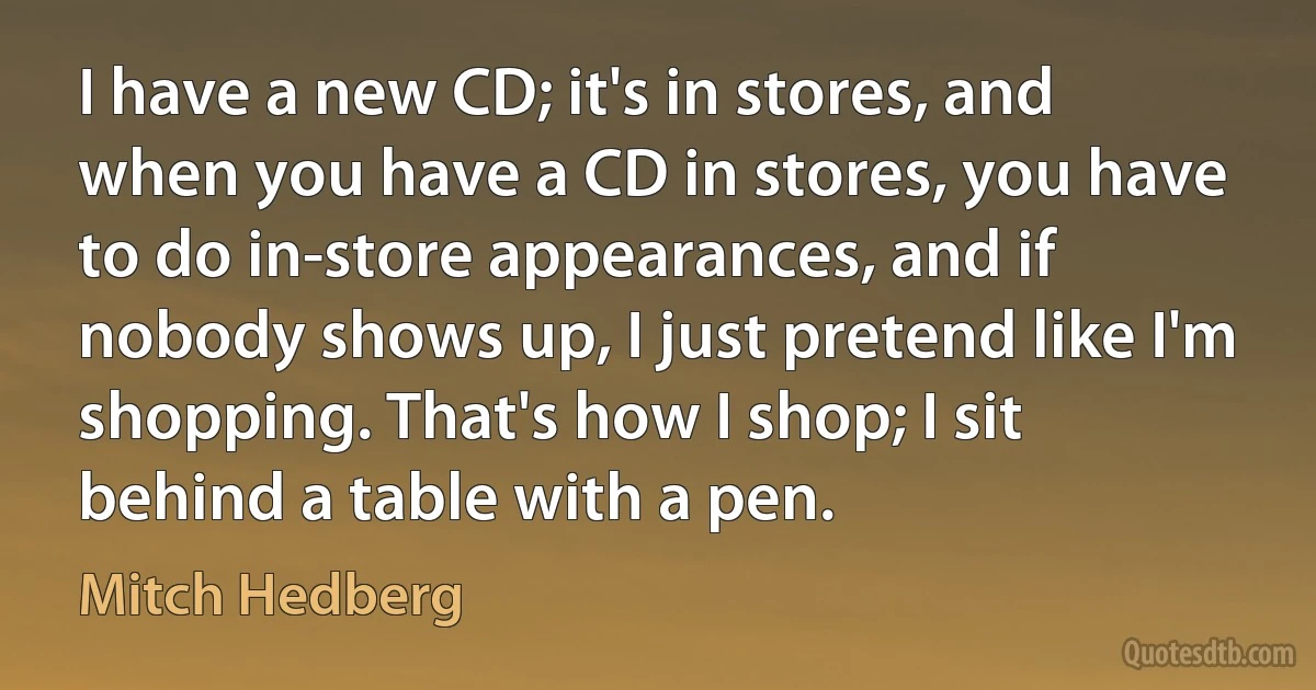 I have a new CD; it's in stores, and when you have a CD in stores, you have to do in-store appearances, and if nobody shows up, I just pretend like I'm shopping. That's how I shop; I sit behind a table with a pen. (Mitch Hedberg)