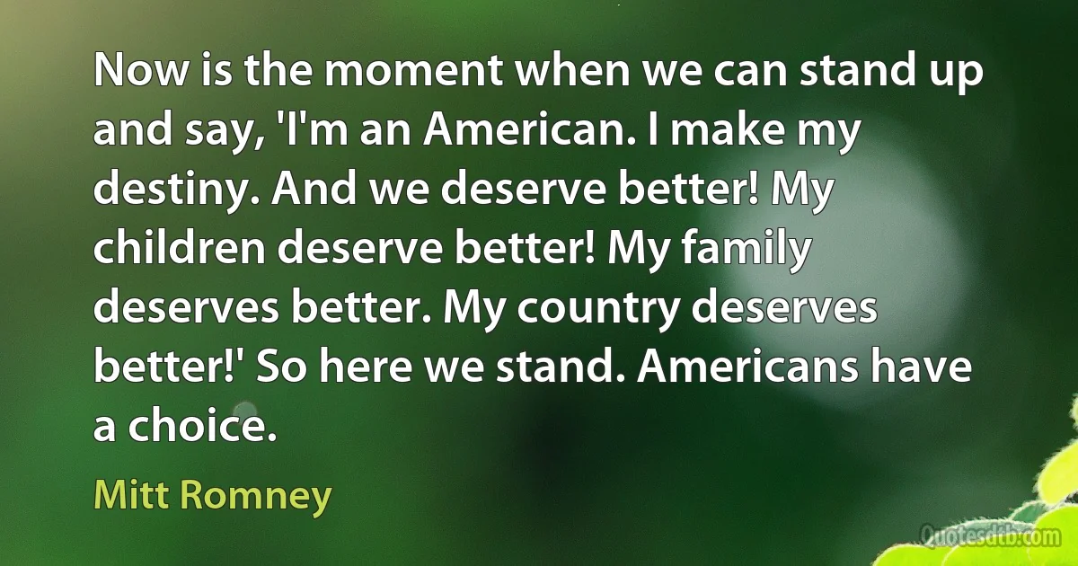 Now is the moment when we can stand up and say, 'I'm an American. I make my destiny. And we deserve better! My children deserve better! My family deserves better. My country deserves better!' So here we stand. Americans have a choice. (Mitt Romney)