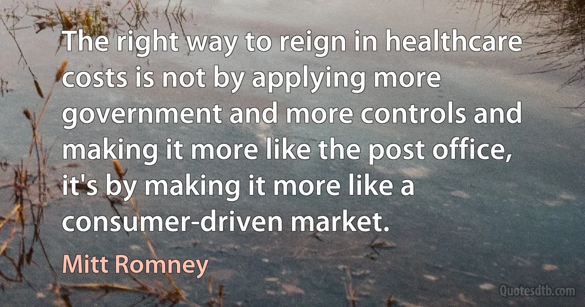 The right way to reign in healthcare costs is not by applying more government and more controls and making it more like the post office, it's by making it more like a consumer-driven market. (Mitt Romney)