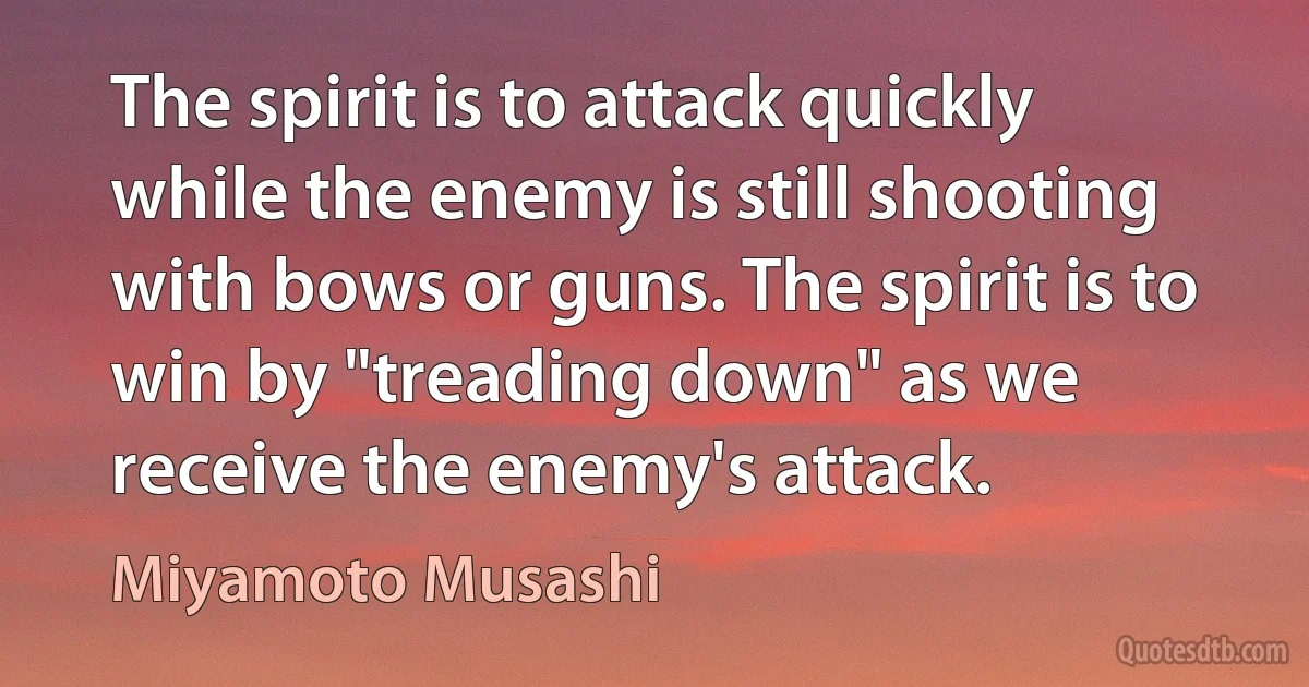 The spirit is to attack quickly while the enemy is still shooting with bows or guns. The spirit is to win by "treading down" as we receive the enemy's attack. (Miyamoto Musashi)