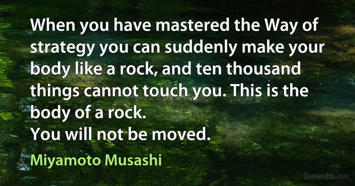 When you have mastered the Way of strategy you can suddenly make your body like a rock, and ten thousand things cannot touch you. This is the body of a rock.
You will not be moved. (Miyamoto Musashi)