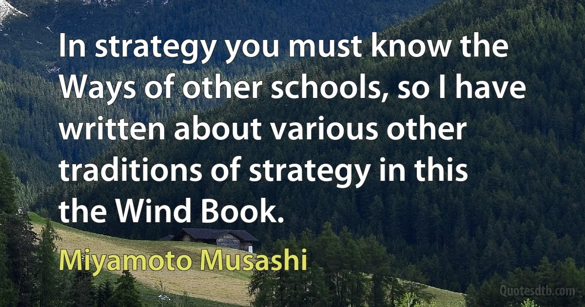 In strategy you must know the Ways of other schools, so I have written about various other traditions of strategy in this the Wind Book. (Miyamoto Musashi)