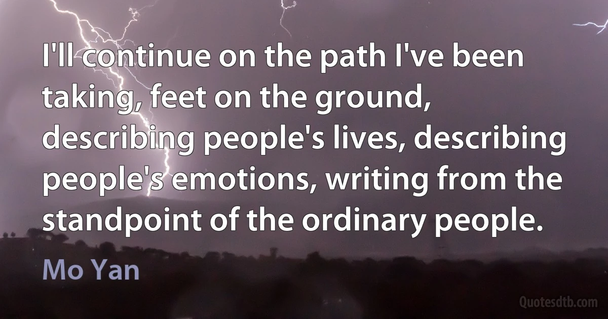 I'll continue on the path I've been taking, feet on the ground, describing people's lives, describing people's emotions, writing from the standpoint of the ordinary people. (Mo Yan)