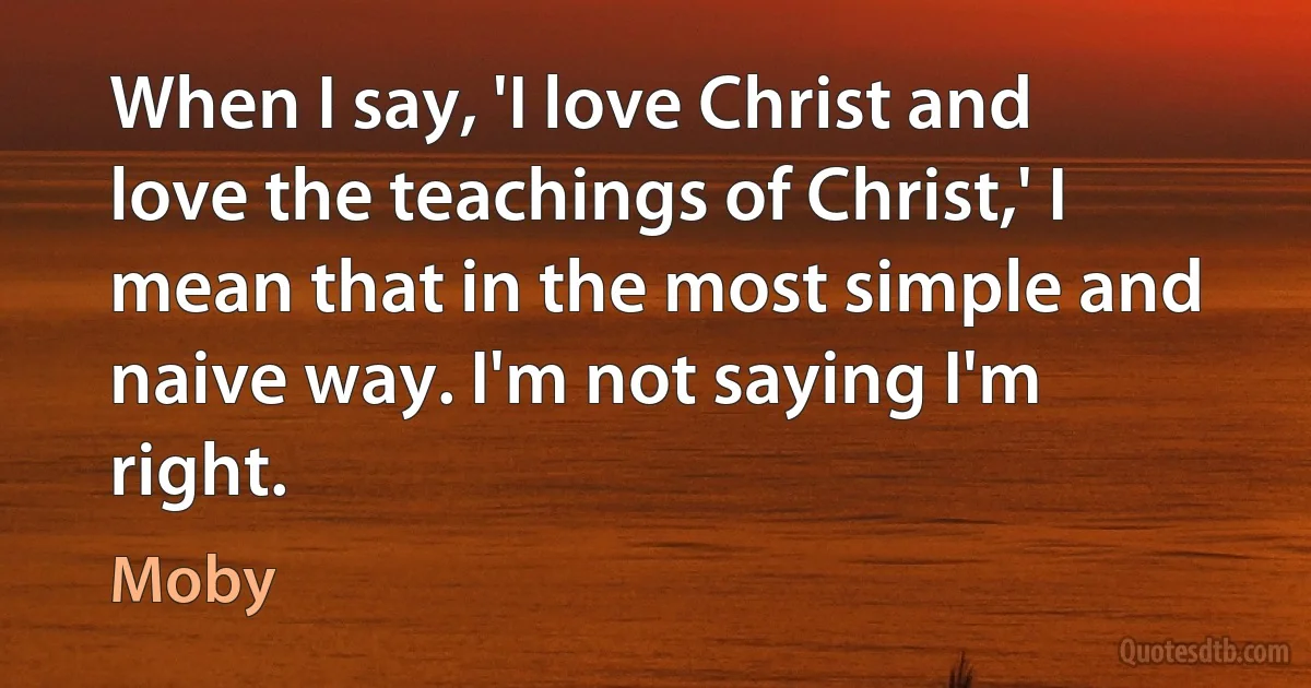 When I say, 'I love Christ and love the teachings of Christ,' I mean that in the most simple and naive way. I'm not saying I'm right. (Moby)