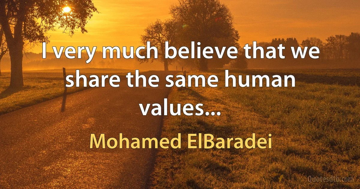 I very much believe that we share the same human values... (Mohamed ElBaradei)