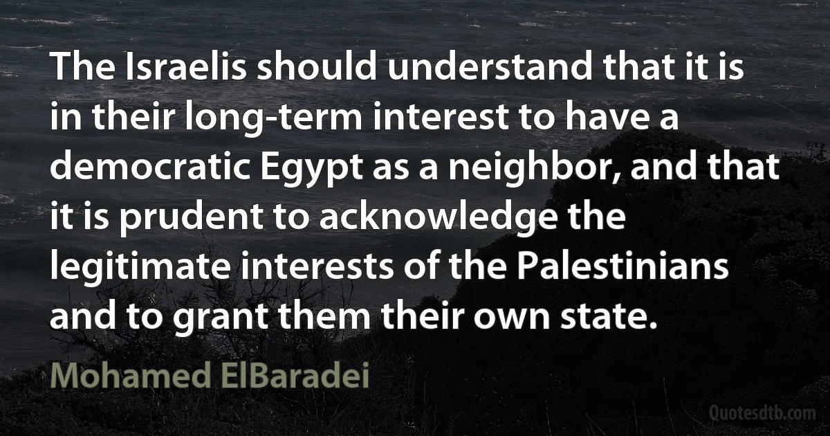 The Israelis should understand that it is in their long-term interest to have a democratic Egypt as a neighbor, and that it is prudent to acknowledge the legitimate interests of the Palestinians and to grant them their own state. (Mohamed ElBaradei)