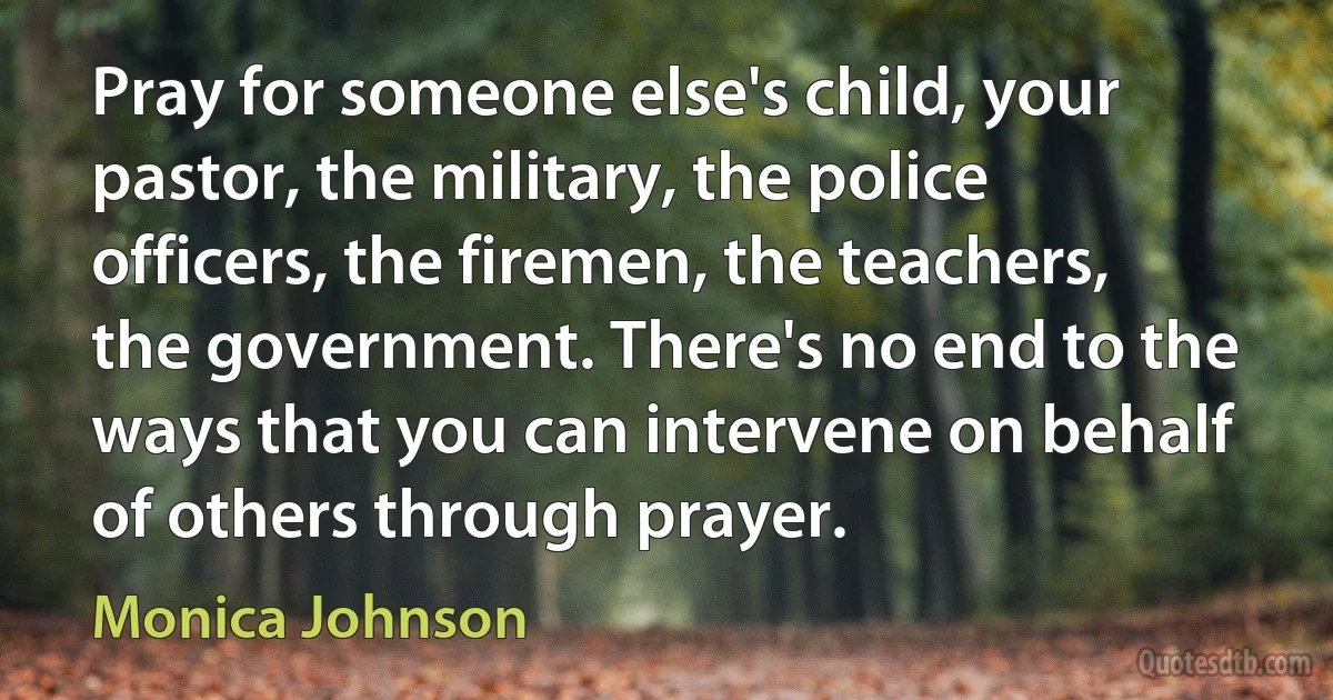 Pray for someone else's child, your pastor, the military, the police officers, the firemen, the teachers, the government. There's no end to the ways that you can intervene on behalf of others through prayer. (Monica Johnson)