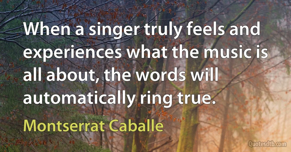 When a singer truly feels and experiences what the music is all about, the words will automatically ring true. (Montserrat Caballe)