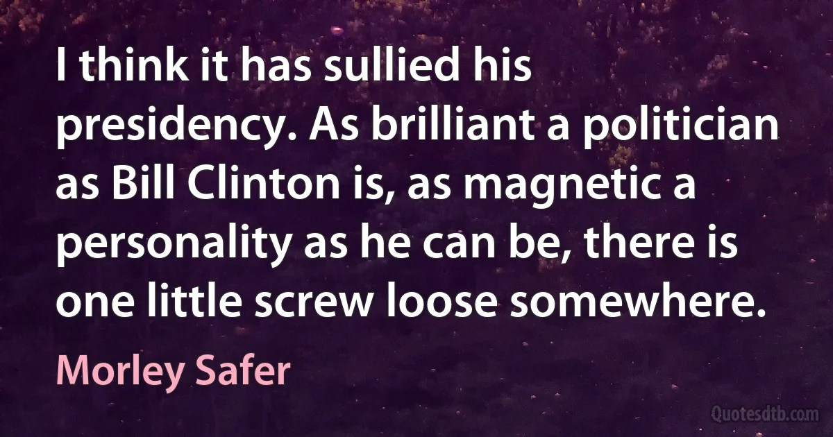 I think it has sullied his presidency. As brilliant a politician as Bill Clinton is, as magnetic a personality as he can be, there is one little screw loose somewhere. (Morley Safer)