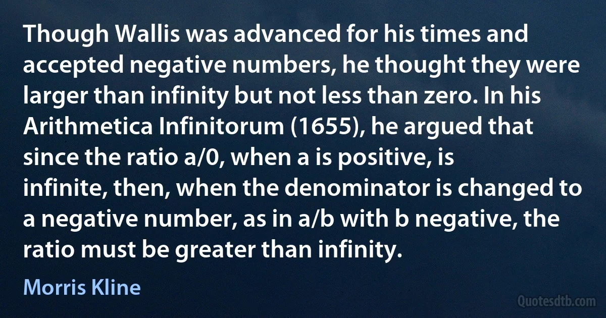 Though Wallis was advanced for his times and accepted negative numbers, he thought they were larger than infinity but not less than zero. In his Arithmetica Infinitorum (1655), he argued that since the ratio a/0, when a is positive, is infinite, then, when the denominator is changed to a negative number, as in a/b with b negative, the ratio must be greater than infinity. (Morris Kline)