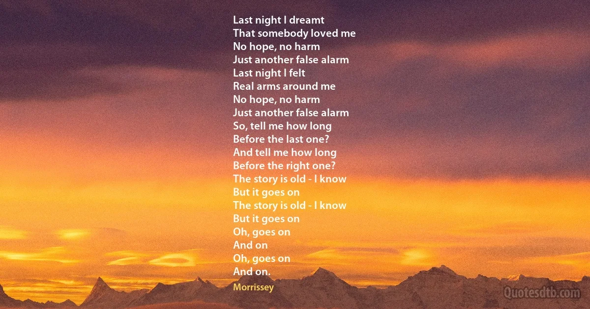 Last night I dreamt
That somebody loved me
No hope, no harm
Just another false alarm
Last night I felt
Real arms around me
No hope, no harm
Just another false alarm
So, tell me how long
Before the last one?
And tell me how long
Before the right one?
The story is old - I know
But it goes on
The story is old - I know
But it goes on
Oh, goes on
And on
Oh, goes on
And on. (Morrissey)