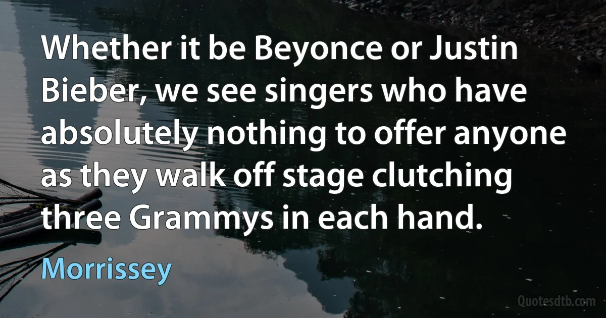 Whether it be Beyonce or Justin Bieber, we see singers who have absolutely nothing to offer anyone as they walk off stage clutching three Grammys in each hand. (Morrissey)