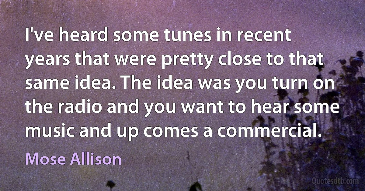 I've heard some tunes in recent years that were pretty close to that same idea. The idea was you turn on the radio and you want to hear some music and up comes a commercial. (Mose Allison)