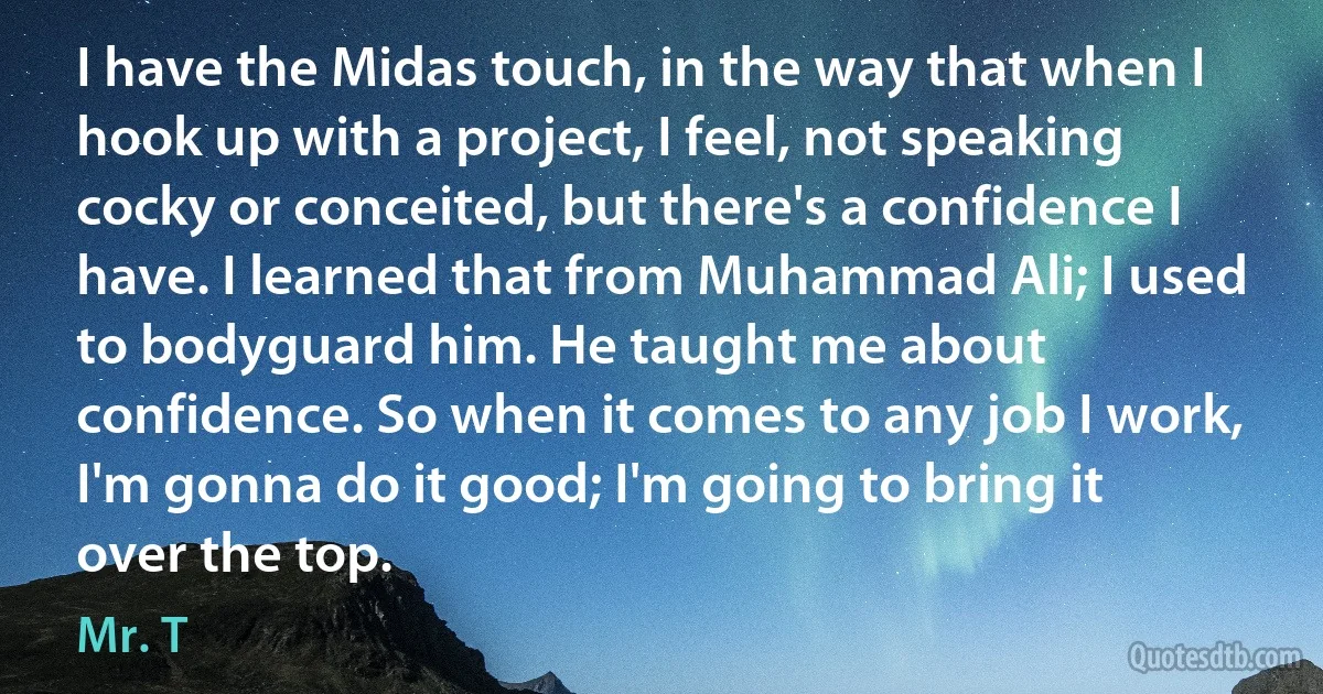 I have the Midas touch, in the way that when I hook up with a project, I feel, not speaking cocky or conceited, but there's a confidence I have. I learned that from Muhammad Ali; I used to bodyguard him. He taught me about confidence. So when it comes to any job I work, I'm gonna do it good; I'm going to bring it over the top. (Mr. T)