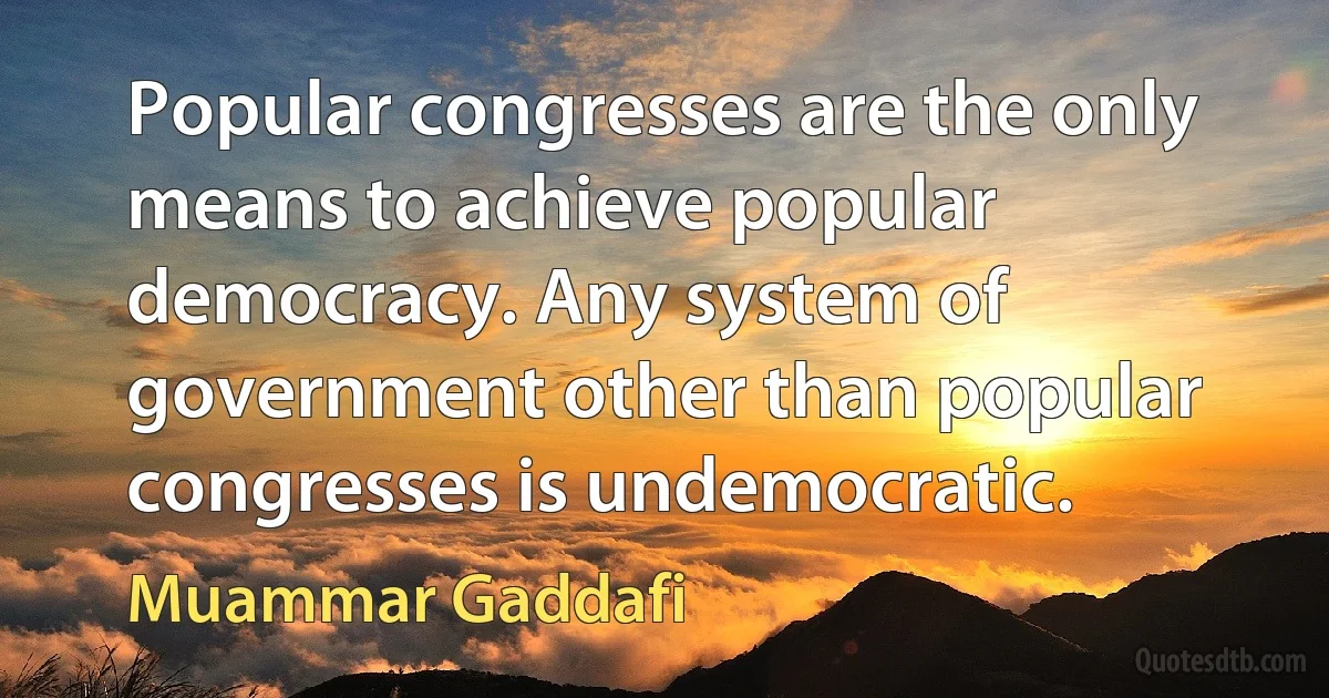 Popular congresses are the only means to achieve popular democracy. Any system of government other than popular congresses is undemocratic. (Muammar Gaddafi)