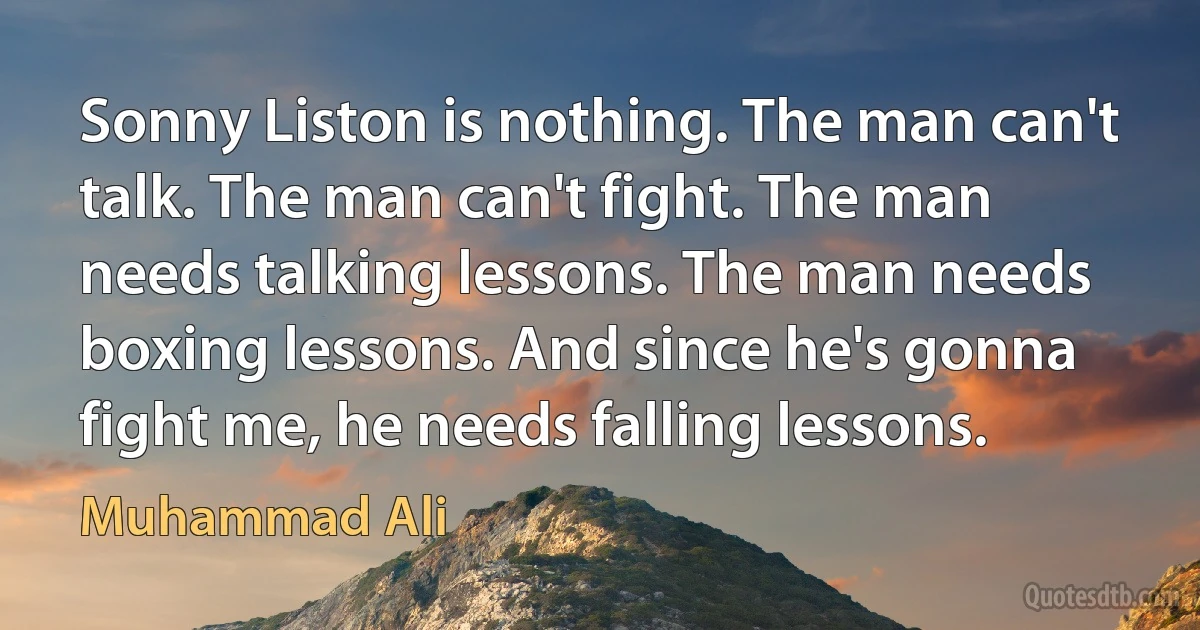 Sonny Liston is nothing. The man can't talk. The man can't fight. The man needs talking lessons. The man needs boxing lessons. And since he's gonna fight me, he needs falling lessons. (Muhammad Ali)