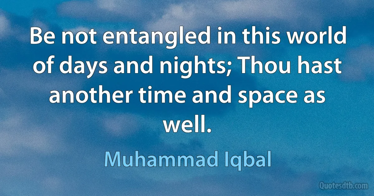 Be not entangled in this world of days and nights; Thou hast another time and space as well. (Muhammad Iqbal)