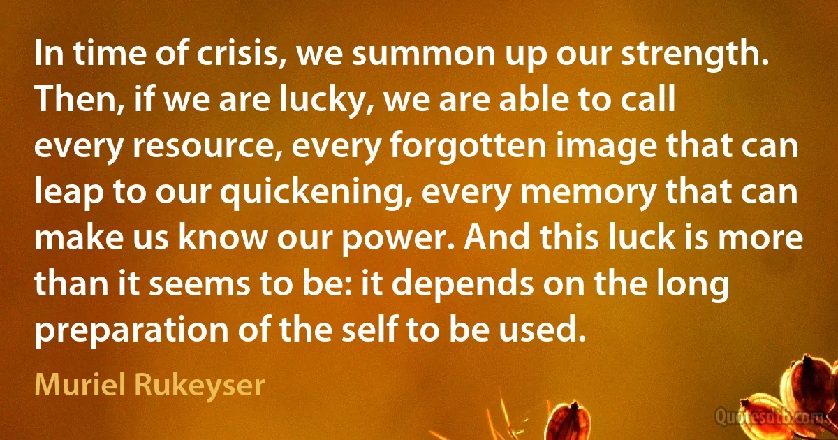 In time of crisis, we summon up our strength.
Then, if we are lucky, we are able to call every resource, every forgotten image that can leap to our quickening, every memory that can make us know our power. And this luck is more than it seems to be: it depends on the long preparation of the self to be used. (Muriel Rukeyser)