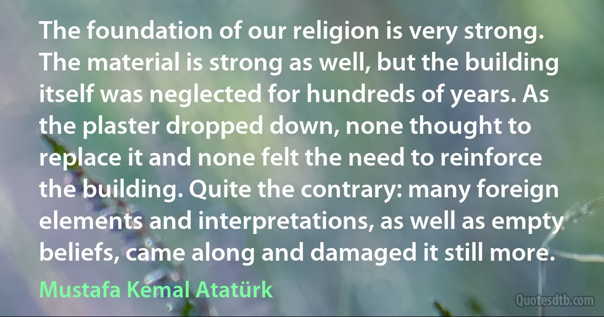 The foundation of our religion is very strong. The material is strong as well, but the building itself was neglected for hundreds of years. As the plaster dropped down, none thought to replace it and none felt the need to reinforce the building. Quite the contrary: many foreign elements and interpretations, as well as empty beliefs, came along and damaged it still more. (Mustafa Kemal Atatürk)