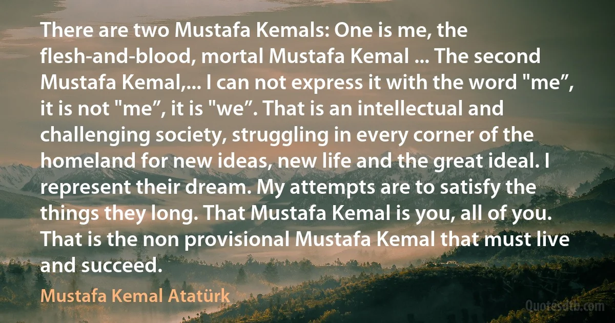 There are two Mustafa Kemals: One is me, the flesh-and-blood, mortal Mustafa Kemal ... The second Mustafa Kemal,... I can not express it with the word "me”, it is not "me”, it is "we”. That is an intellectual and challenging society, struggling in every corner of the homeland for new ideas, new life and the great ideal. I represent their dream. My attempts are to satisfy the things they long. That Mustafa Kemal is you, all of you. That is the non provisional Mustafa Kemal that must live and succeed. (Mustafa Kemal Atatürk)