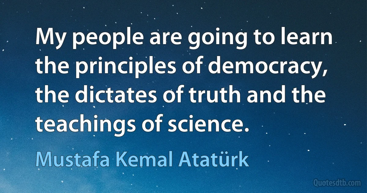 My people are going to learn the principles of democracy, the dictates of truth and the teachings of science. (Mustafa Kemal Atatürk)