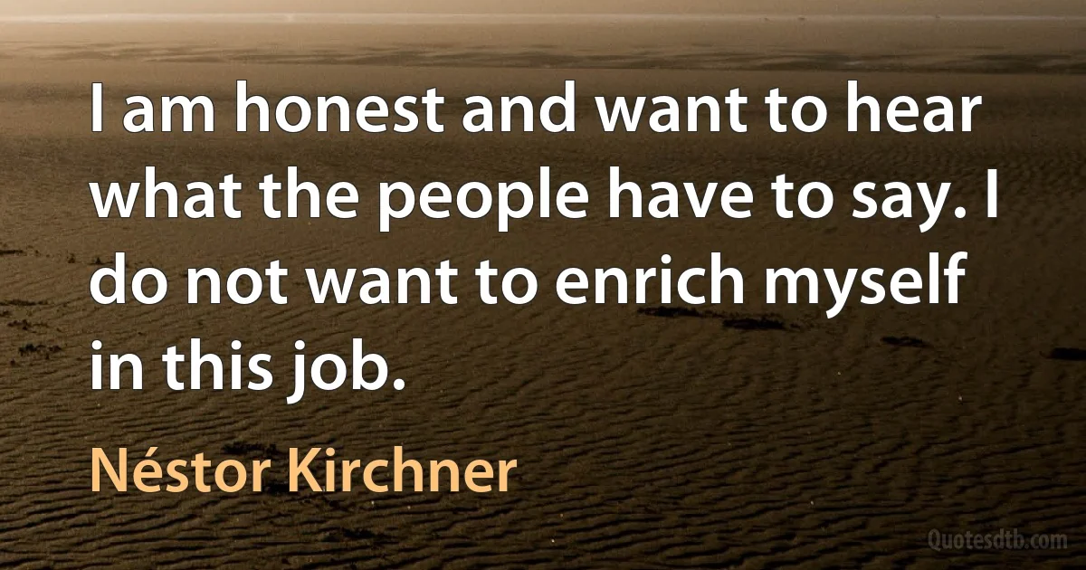 I am honest and want to hear what the people have to say. I do not want to enrich myself in this job. (Néstor Kirchner)