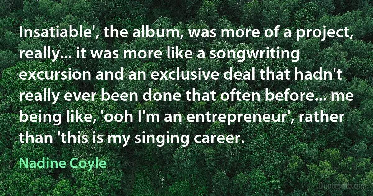 Insatiable', the album, was more of a project, really... it was more like a songwriting excursion and an exclusive deal that hadn't really ever been done that often before... me being like, 'ooh I'm an entrepreneur', rather than 'this is my singing career. (Nadine Coyle)