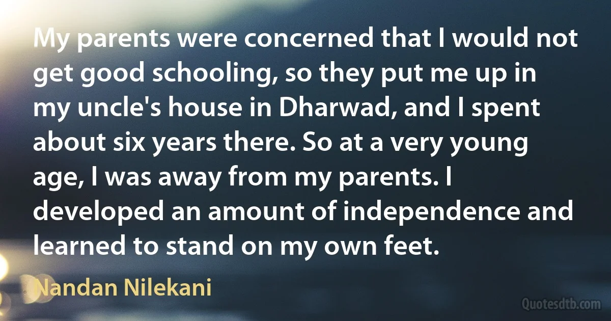 My parents were concerned that I would not get good schooling, so they put me up in my uncle's house in Dharwad, and I spent about six years there. So at a very young age, I was away from my parents. I developed an amount of independence and learned to stand on my own feet. (Nandan Nilekani)