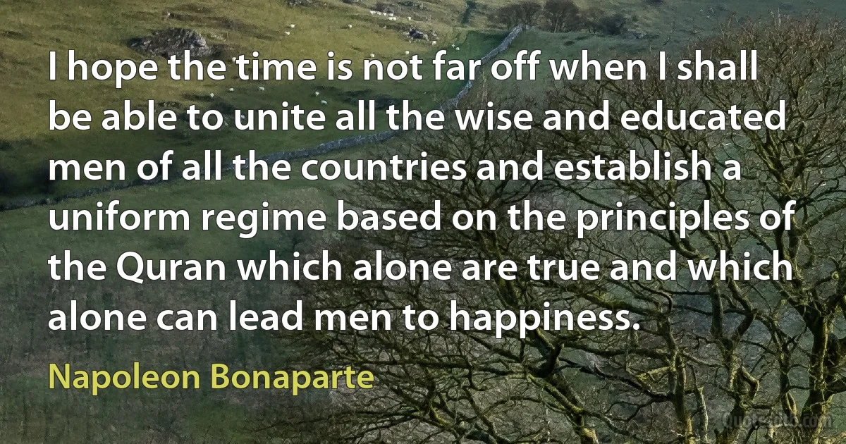 I hope the time is not far off when I shall be able to unite all the wise and educated men of all the countries and establish a uniform regime based on the principles of the Quran which alone are true and which alone can lead men to happiness. (Napoleon Bonaparte)