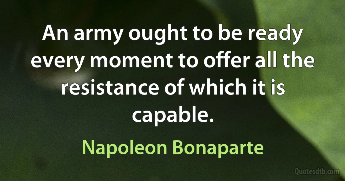 An army ought to be ready every moment to offer all the resistance of which it is capable. (Napoleon Bonaparte)