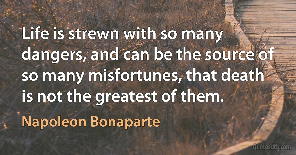 Life is strewn with so many dangers, and can be the source of so many misfortunes, that death is not the greatest of them. (Napoleon Bonaparte)