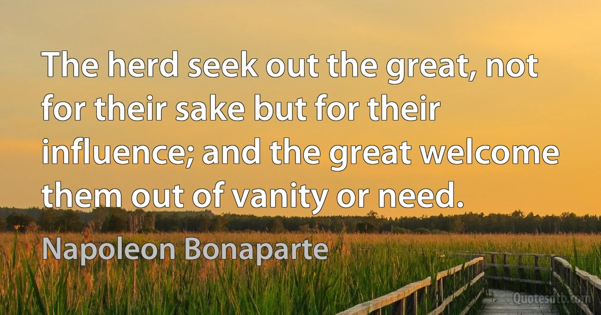 The herd seek out the great, not for their sake but for their influence; and the great welcome them out of vanity or need. (Napoleon Bonaparte)