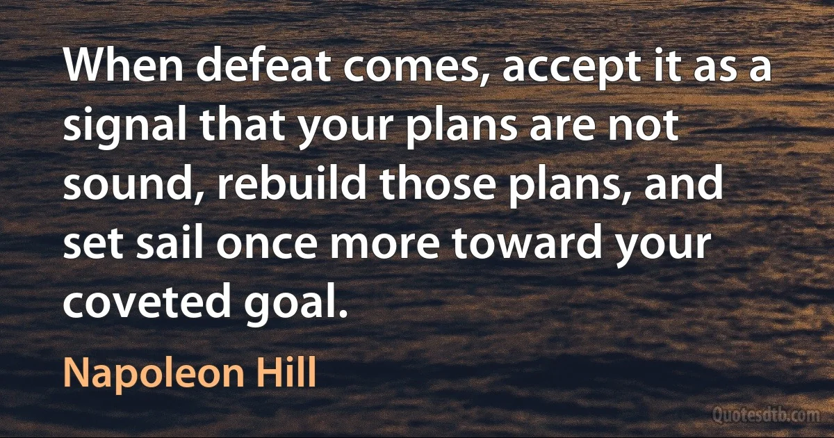 When defeat comes, accept it as a signal that your plans are not sound, rebuild those plans, and set sail once more toward your coveted goal. (Napoleon Hill)