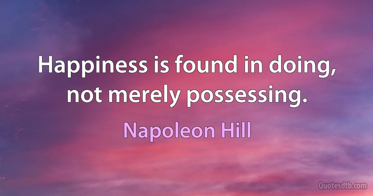 Happiness is found in doing, not merely possessing. (Napoleon Hill)