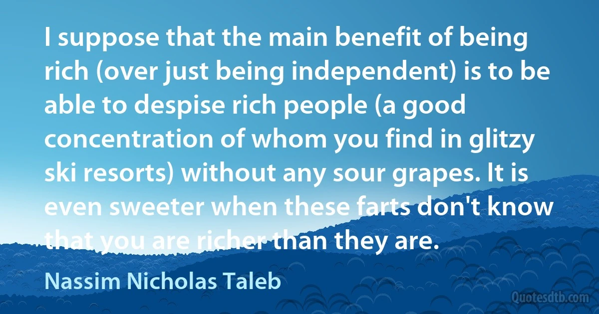 I suppose that the main benefit of being rich (over just being independent) is to be able to despise rich people (a good concentration of whom you find in glitzy ski resorts) without any sour grapes. It is even sweeter when these farts don't know that you are richer than they are. (Nassim Nicholas Taleb)