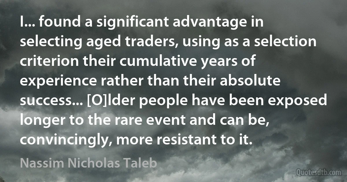 I... found a significant advantage in selecting aged traders, using as a selection criterion their cumulative years of experience rather than their absolute success... [O]lder people have been exposed longer to the rare event and can be, convincingly, more resistant to it. (Nassim Nicholas Taleb)