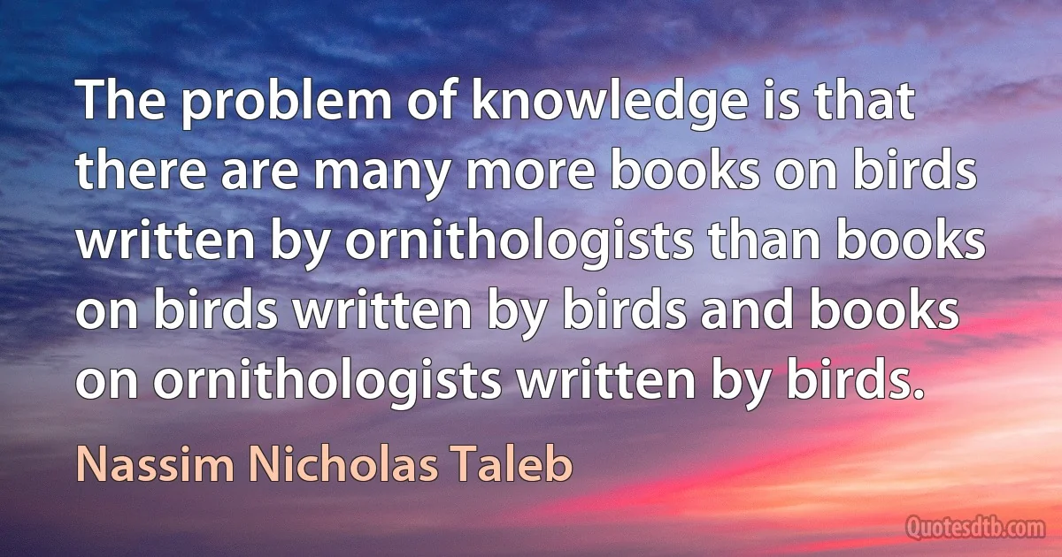 The problem of knowledge is that there are many more books on birds written by ornithologists than books on birds written by birds and books on ornithologists written by birds. (Nassim Nicholas Taleb)