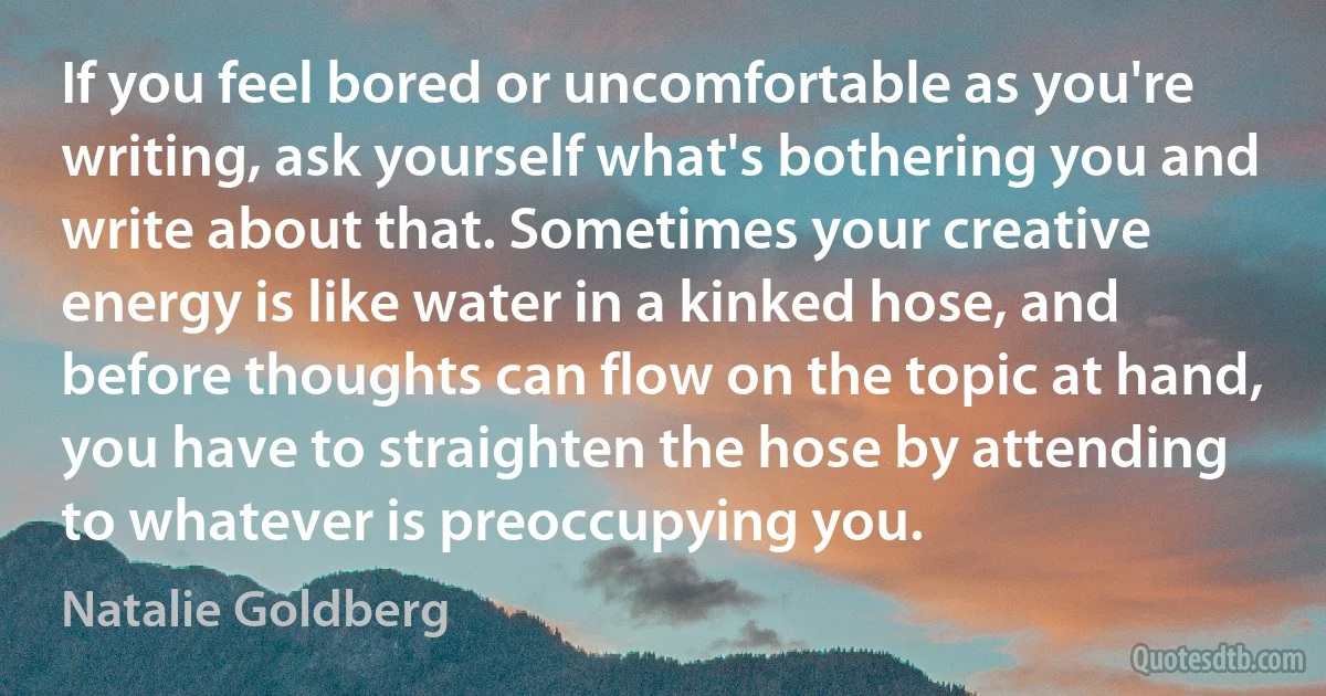 If you feel bored or uncomfortable as you're writing, ask yourself what's bothering you and write about that. Sometimes your creative energy is like water in a kinked hose, and before thoughts can flow on the topic at hand, you have to straighten the hose by attending to whatever is preoccupying you. (Natalie Goldberg)