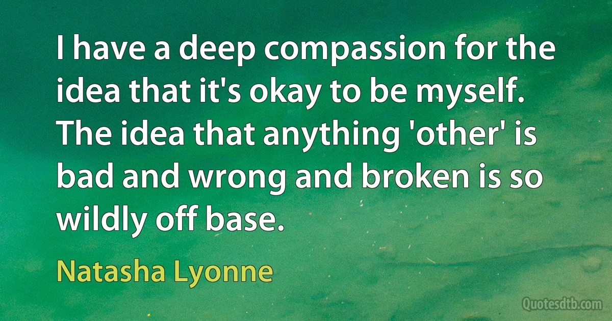 I have a deep compassion for the idea that it's okay to be myself. The idea that anything 'other' is bad and wrong and broken is so wildly off base. (Natasha Lyonne)