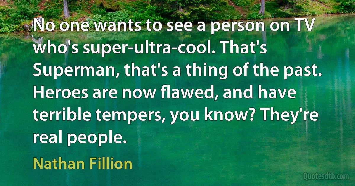 No one wants to see a person on TV who's super-ultra-cool. That's Superman, that's a thing of the past. Heroes are now flawed, and have terrible tempers, you know? They're real people. (Nathan Fillion)