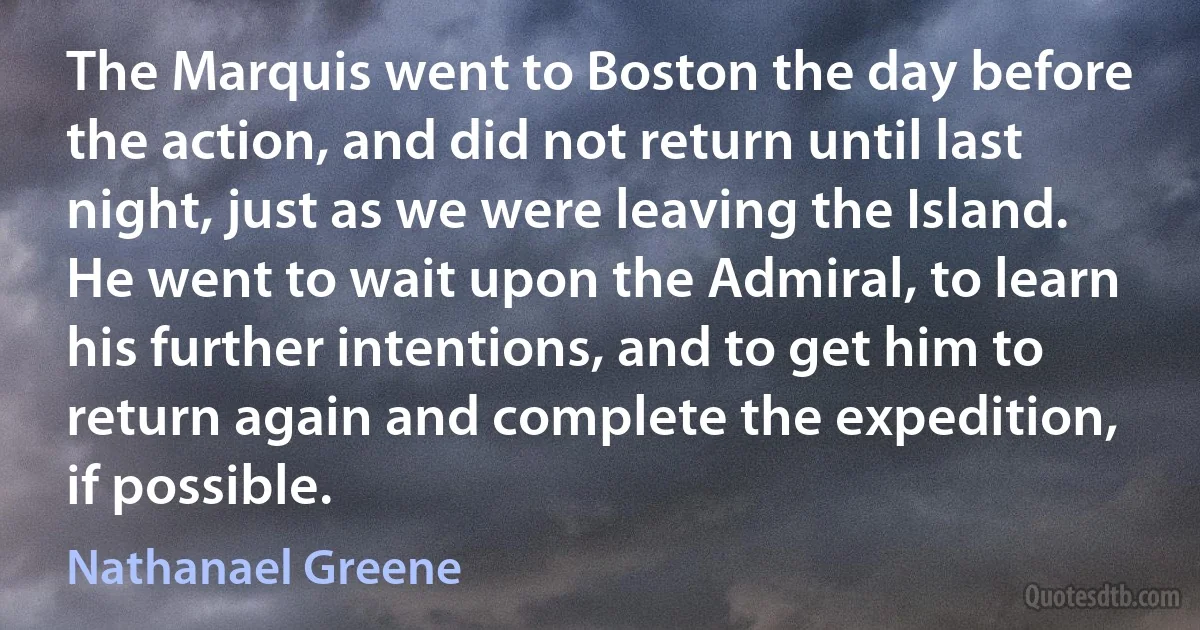 The Marquis went to Boston the day before the action, and did not return until last night, just as we were leaving the Island. He went to wait upon the Admiral, to learn his further intentions, and to get him to return again and complete the expedition, if possible. (Nathanael Greene)