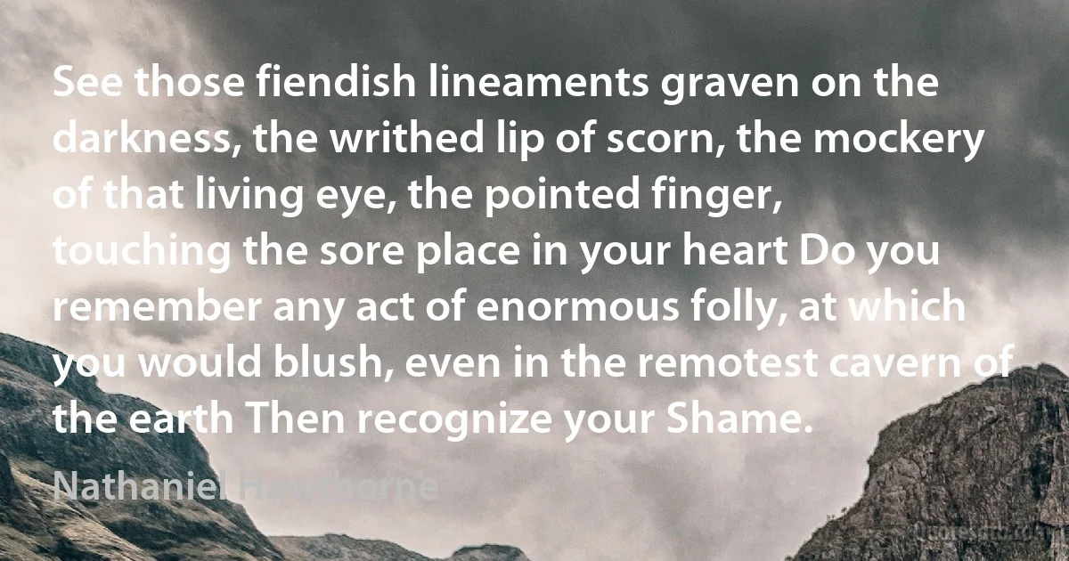 See those fiendish lineaments graven on the darkness, the writhed lip of scorn, the mockery of that living eye, the pointed finger, touching the sore place in your heart Do you remember any act of enormous folly, at which you would blush, even in the remotest cavern of the earth Then recognize your Shame. (Nathaniel Hawthorne)