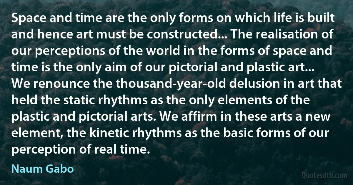 Space and time are the only forms on which life is built and hence art must be constructed... The realisation of our perceptions of the world in the forms of space and time is the only aim of our pictorial and plastic art... We renounce the thousand-year-old delusion in art that held the static rhythms as the only elements of the plastic and pictorial arts. We affirm in these arts a new element, the kinetic rhythms as the basic forms of our perception of real time. (Naum Gabo)