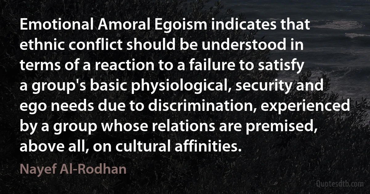 Emotional Amoral Egoism indicates that ethnic conflict should be understood in terms of a reaction to a failure to satisfy a group's basic physiological, security and ego needs due to discrimination, experienced by a group whose relations are premised, above all, on cultural affinities. (Nayef Al-Rodhan)