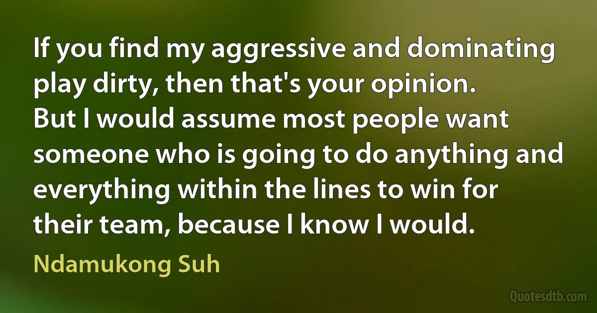 If you find my aggressive and dominating play dirty, then that's your opinion. But I would assume most people want someone who is going to do anything and everything within the lines to win for their team, because I know I would. (Ndamukong Suh)