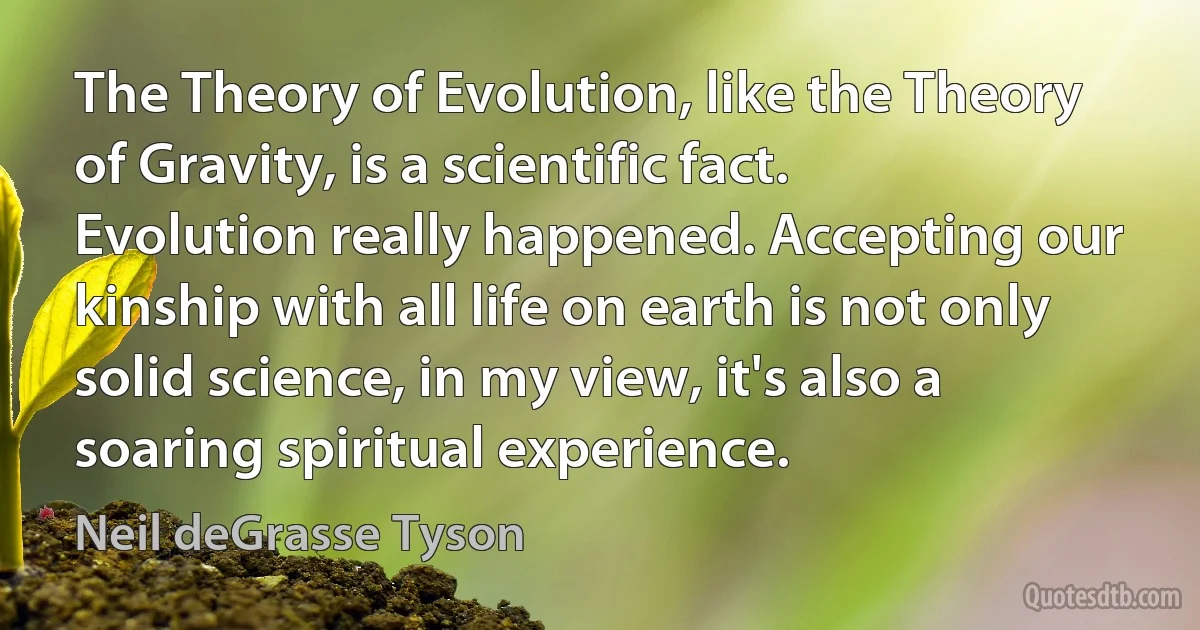 The Theory of Evolution, like the Theory of Gravity, is a scientific fact. Evolution really happened. Accepting our kinship with all life on earth is not only solid science, in my view, it's also a soaring spiritual experience. (Neil deGrasse Tyson)